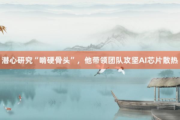 潜心研究“啃硬骨头”，他带领团队攻坚AI芯片散热