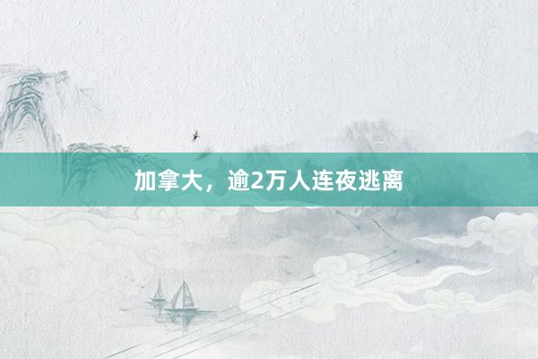 加拿大，逾2万人连夜逃离