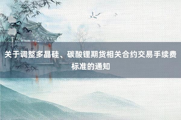 关于调整多晶硅、碳酸锂期货相关合约交易手续费标准的通知