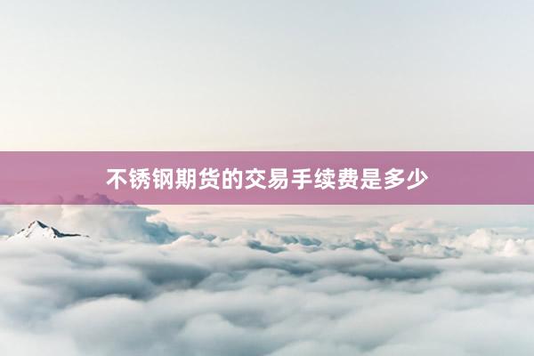 不锈钢期货的交易手续费是多少