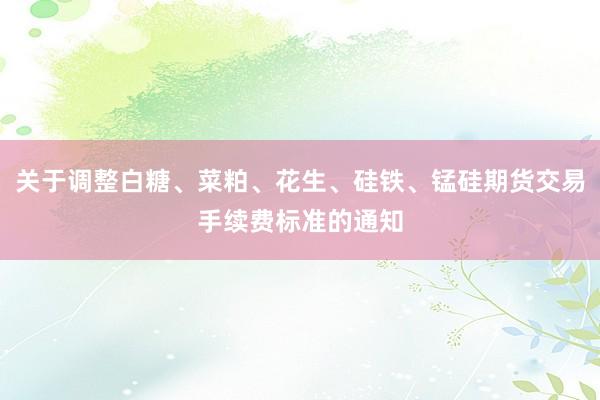 关于调整白糖、菜粕、花生、硅铁、锰硅期货交易手续费标准的通知