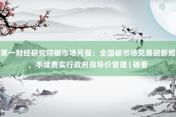 第一财经研究院碳市场月报：全国碳市场交易迎新规，手续费实行政府指导价管理 | 碳看