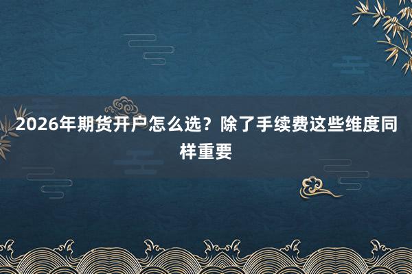 2026年期货开户怎么选？除了手续费这些维度同样重要