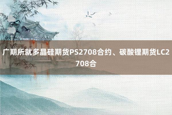 广期所就多晶硅期货PS2708合约、碳酸锂期货LC2708合