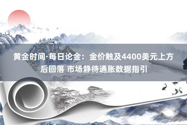 黄金时间·每日论金：金价触及4400美元上方后回落 市场静待通胀数据指引