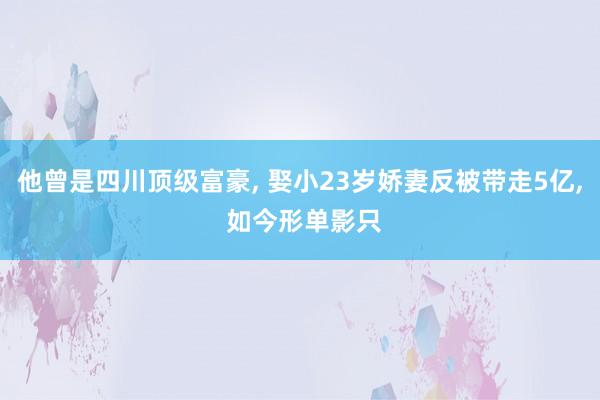 他曾是四川顶级富豪, 娶小23岁娇妻反被带走5亿, 如今形单影只