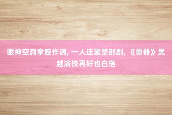 眼神空洞拿腔作调, 一人连累整部剧, 《重器》吴越演技再好也白搭