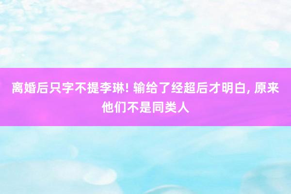 离婚后只字不提李琳! 输给了经超后才明白, 原来他们不是同类人