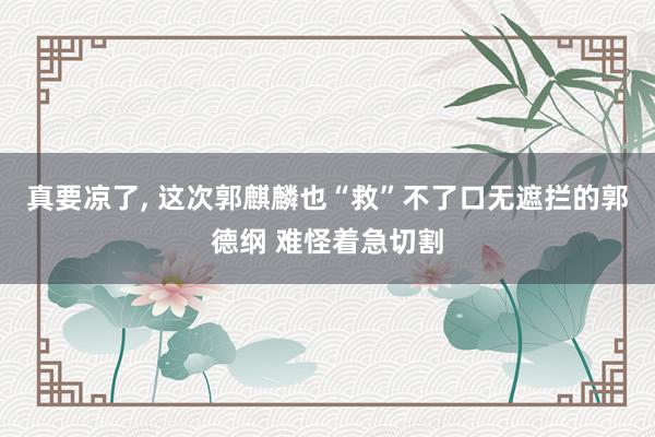 真要凉了, 这次郭麒麟也“救”不了口无遮拦的郭德纲 难怪着急切割