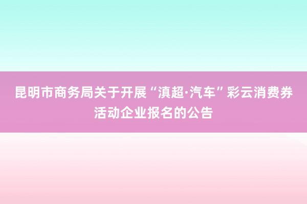昆明市商务局关于开展“滇超·汽车”彩云消费券活动企业报名的公告