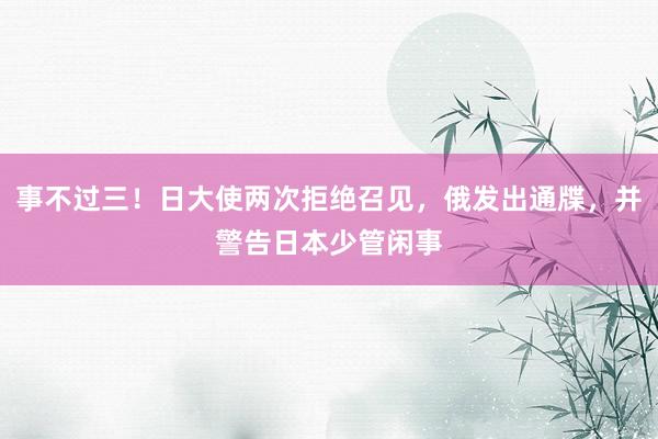 事不过三！日大使两次拒绝召见，俄发出通牒，并警告日本少管闲事