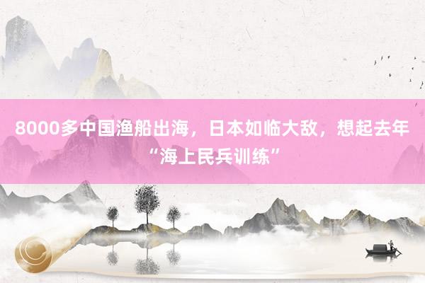 8000多中国渔船出海，日本如临大敌，想起去年“海上民兵训练”