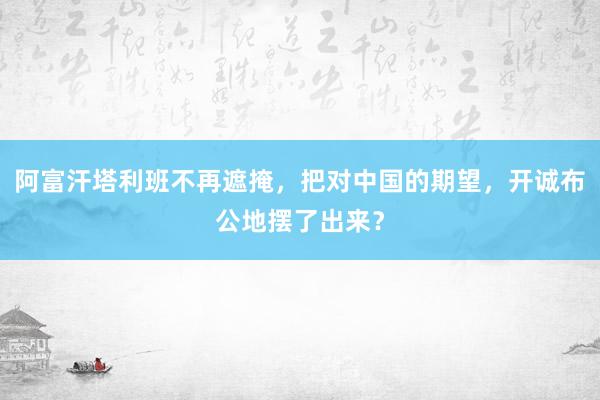 阿富汗塔利班不再遮掩，把对中国的期望，开诚布公地摆了出来？