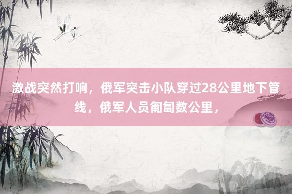 激战突然打响，俄军突击小队穿过28公里地下管线，俄军人员匍匐数公里，