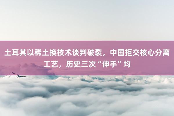 土耳其以稀土换技术谈判破裂，中国拒交核心分离工艺，历史三次“伸手”均