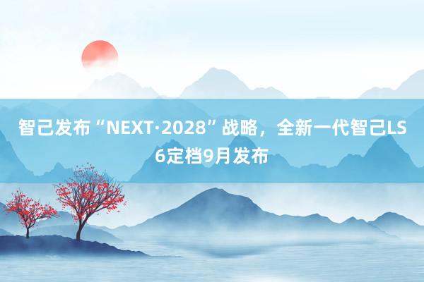 智己发布“NEXT·2028”战略，全新一代智己LS6定档9月发布