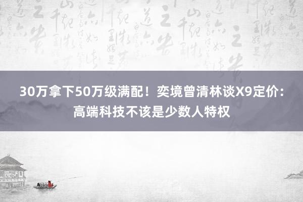 30万拿下50万级满配！奕境曾清林谈X9定价：高端科技不该是少数人特权