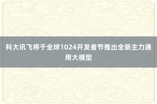 科大讯飞将于全球1024开发者节推出全新主力通用大模型