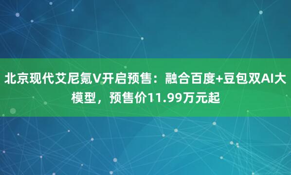 北京现代艾尼氪V开启预售：融合百度+豆包双AI大模型，预售价11.99万元起