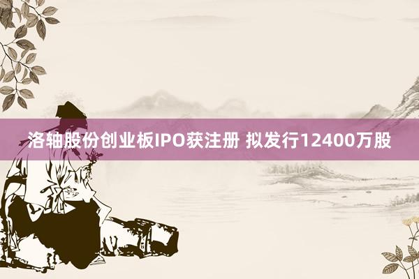 洛轴股份创业板IPO获注册 拟发行12400万股
