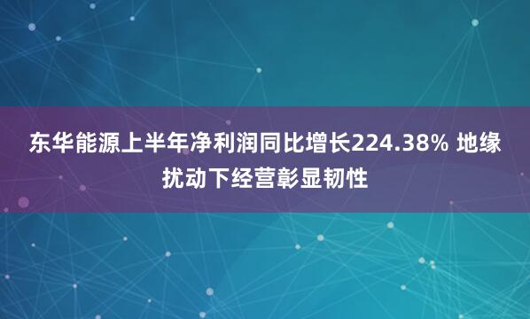 东华能源上半年净利润同比增长224.38% 地缘扰动下经营彰显韧性
