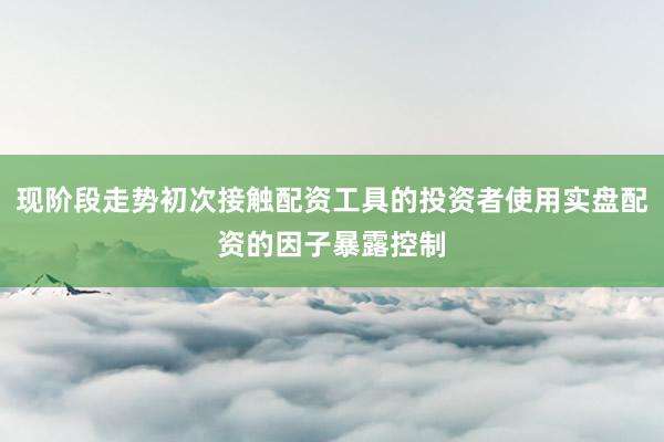 现阶段走势初次接触配资工具的投资者使用实盘配资的因子暴露控制