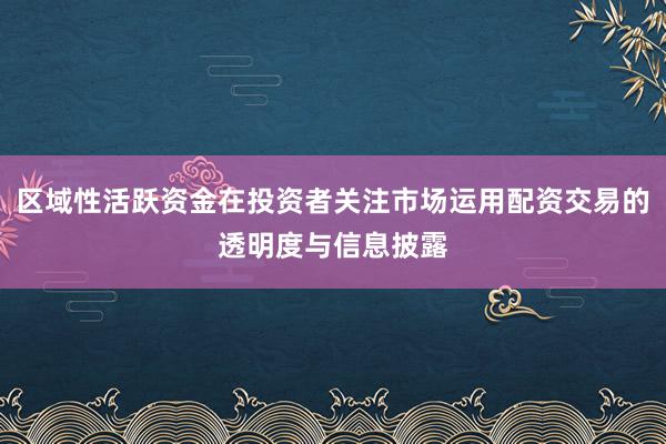 区域性活跃资金在投资者关注市场运用配资交易的透明度与信息披露