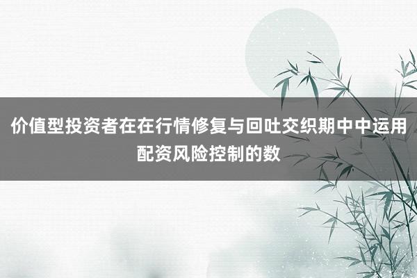 价值型投资者在在行情修复与回吐交织期中中运用配资风险控制的数