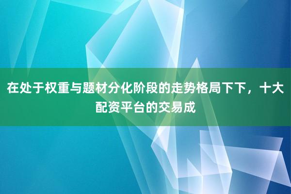 在处于权重与题材分化阶段的走势格局下下，十大配资平台的交易成
