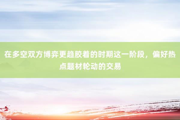在多空双方博弈更趋胶着的时期这一阶段，偏好热点题材轮动的交易