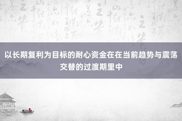 以长期复利为目标的耐心资金在在当前趋势与震荡交替的过渡期里中