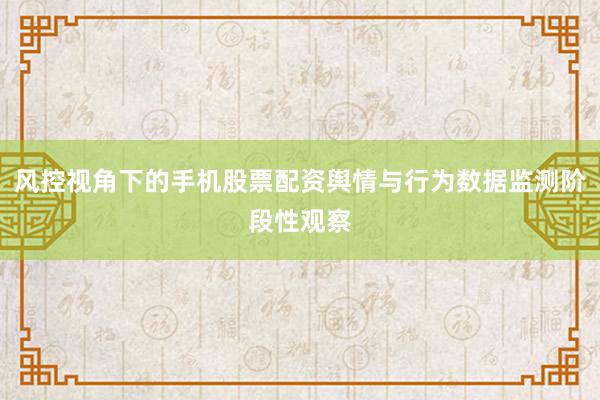 风控视角下的手机股票配资舆情与行为数据监测阶段性观察