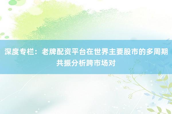 深度专栏：老牌配资平台在世界主要股市的多周期共振分析跨市场对