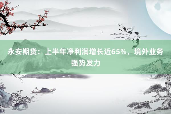 永安期货：上半年净利润增长近65%，境外业务强势发力
