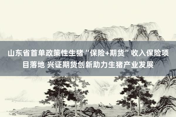 山东省首单政策性生猪“保险+期货”收入保险项目落地 兴证期货创新助力生猪产业发展