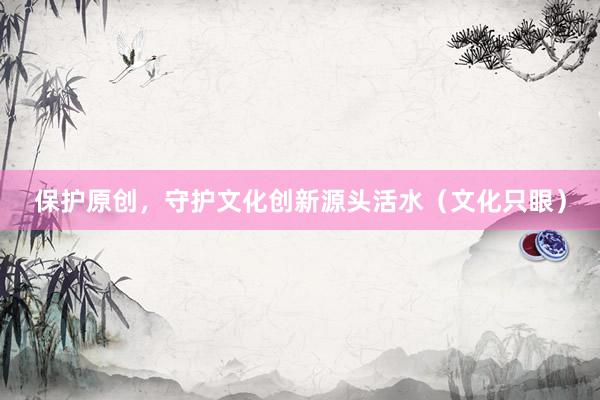 保护原创，守护文化创新源头活水（文化只眼）