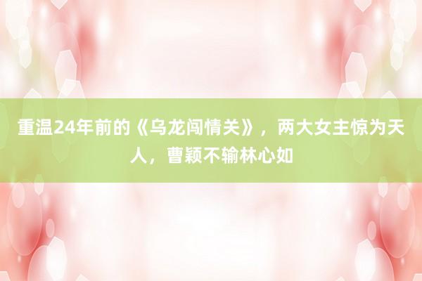 重温24年前的《乌龙闯情关》，两大女主惊为天人，曹颖不输林心如