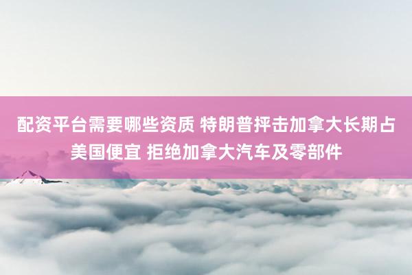 配资平台需要哪些资质 特朗普抨击加拿大长期占美国便宜 拒绝加拿大汽车及零部件