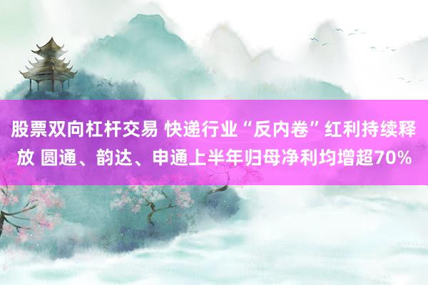 股票双向杠杆交易 快递行业“反内卷”红利持续释放 圆通、韵达、申通上半年归母净利均增超70%