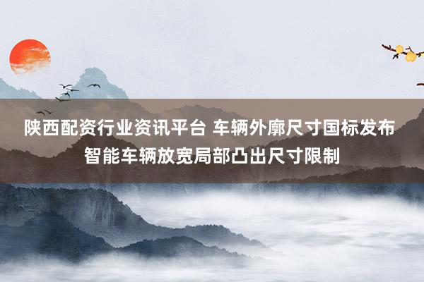 陕西配资行业资讯平台 车辆外廓尺寸国标发布 智能车辆放宽局部凸出尺寸限制