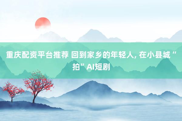 重庆配资平台推荐 回到家乡的年轻人, 在小县城“拍”AI短剧