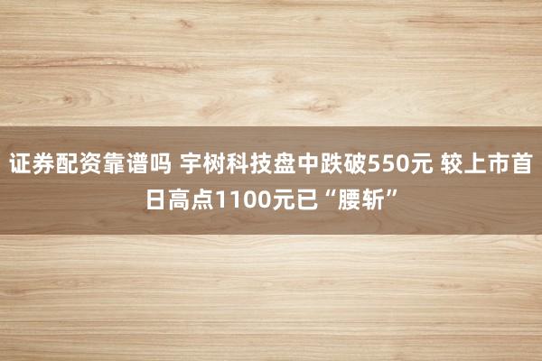 证券配资靠谱吗 宇树科技盘中跌破550元 较上市首日高点1100元已“腰斩”