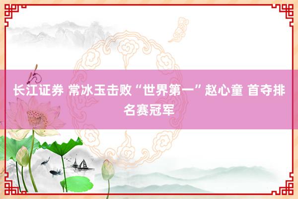 长江证券 常冰玉击败“世界第一”赵心童 首夺排名赛冠军