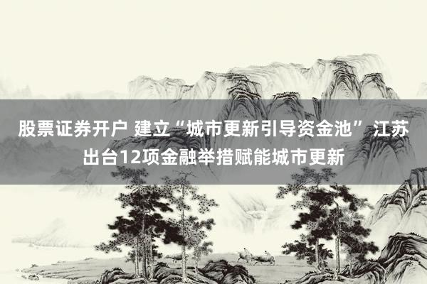 股票证券开户 建立“城市更新引导资金池” 江苏出台12项金融举措赋能城市更新