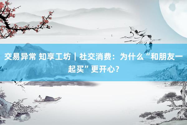 交易异常 知享工坊｜社交消费：为什么“和朋友一起买”更开心？