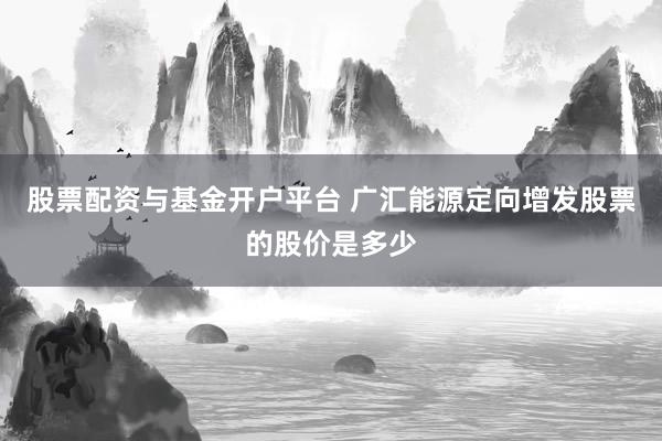 股票配资与基金开户平台 广汇能源定向增发股票的股价是多少