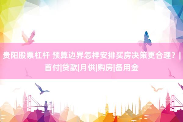 贵阳股票杠杆 预算边界怎样安排买房决策更合理？|首付|贷款|月供|购房|备用金