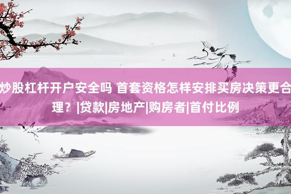 炒股杠杆开户安全吗 首套资格怎样安排买房决策更合理？|贷款|房地产|购房者|首付比例