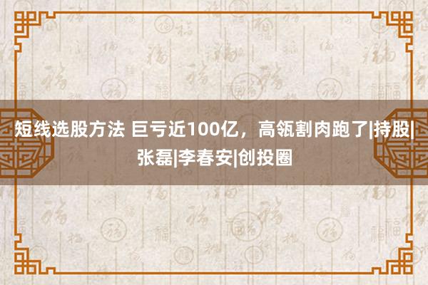 短线选股方法 巨亏近100亿，高瓴割肉跑了|持股|张磊|李春安|创投圈