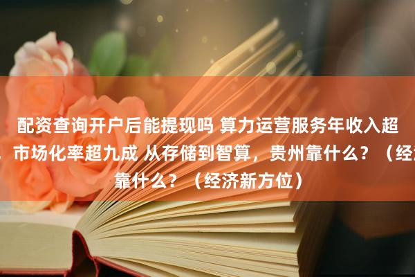 配资查询开户后能提现吗 算力运营服务年收入超八百亿元，市场化率超九成 从存储到智算，贵州靠什么？（经济新方位）